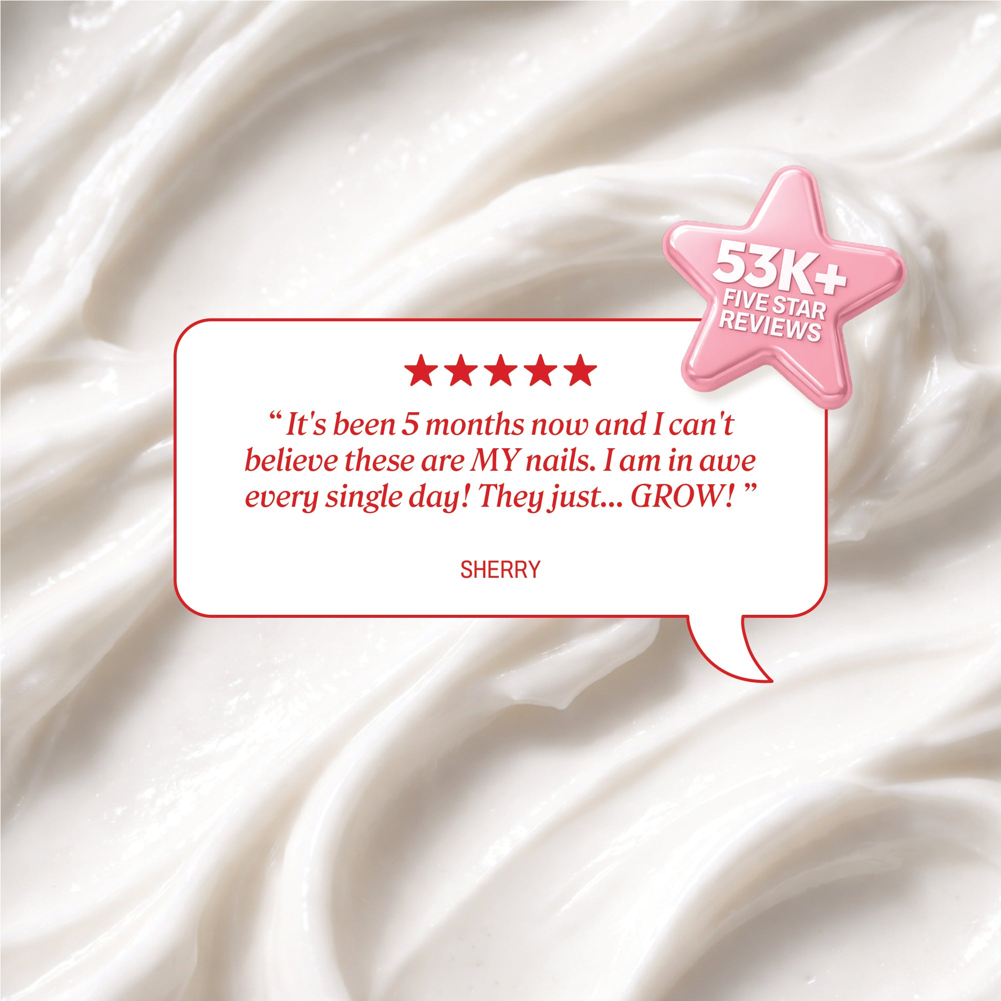 Background of cream texture with a review bubble showing five stars and the quote: ‘It’s been 5 months now and I can’t believe these are MY nails. I am in awe every single day! They just… GROW!’ Signed ‘Sherry.’ A pink star icon reads ‘53K+ Five Star Reviews.