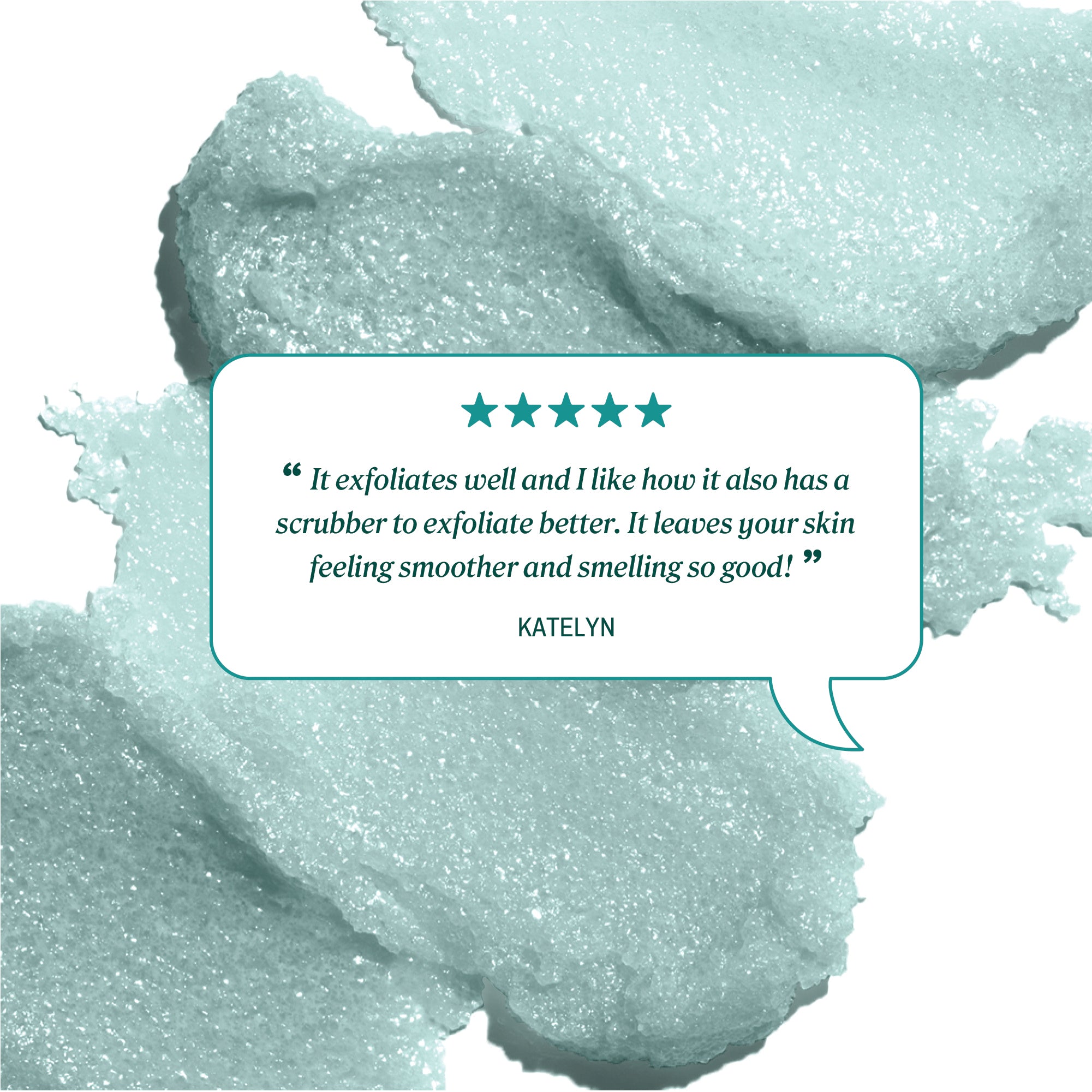 Background texture of teal foaming body scrub behind a review bubble. Text shows five teal stars and reads: ‘It exfoliates well and I like how it also has a scrubber to exfoliate better. It leaves your skin feeling smoother and smelling so good!’ 