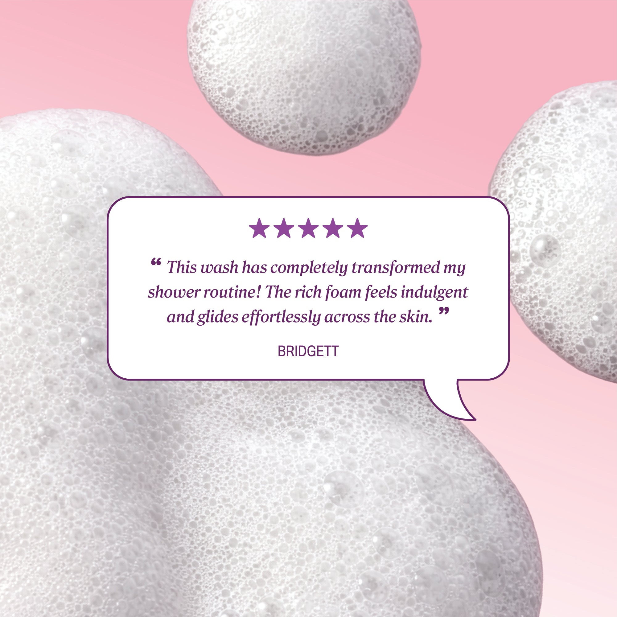 Foamy bubbles with review text reading “This wash has completely transformed my shower routine! The rich foam feels indulgent and glides effortlessly across the skin.” credited to Bridgett.